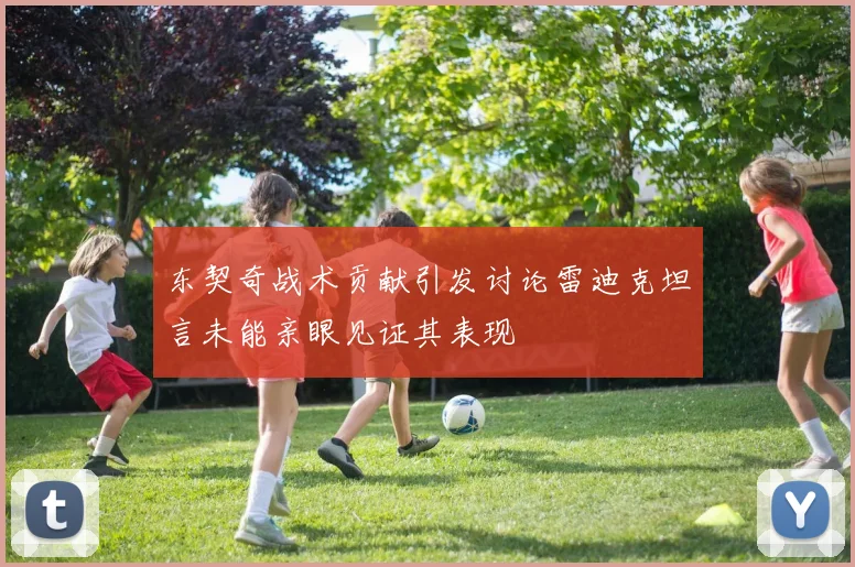 东契奇战术贡献引发讨论雷迪克坦言未能亲眼见证其表现
