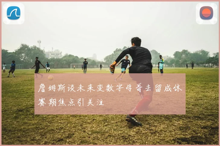 詹姆斯谈未来变数字母哥去留成休赛期焦点引关注