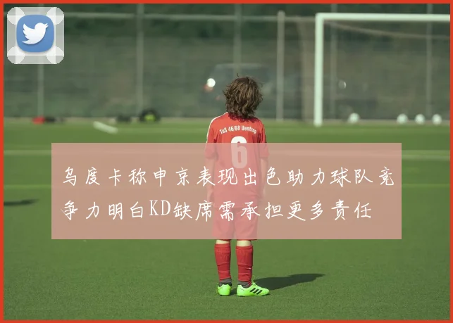 乌度卡称申京表现出色助力球队竞争力明白KD缺席需承担更多责任