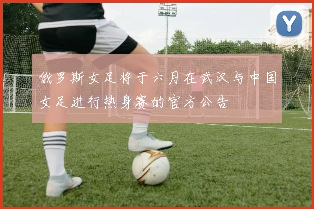 俄罗斯女足将于六月在武汉与中国女足进行热身赛的官方公告