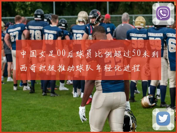 中国女足00后球员比例超过50米利西奇积极推动球队年轻化进程