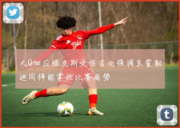 大Q回应福克斯受伤言论强调朱霍勒迪同样能掌控比赛局势