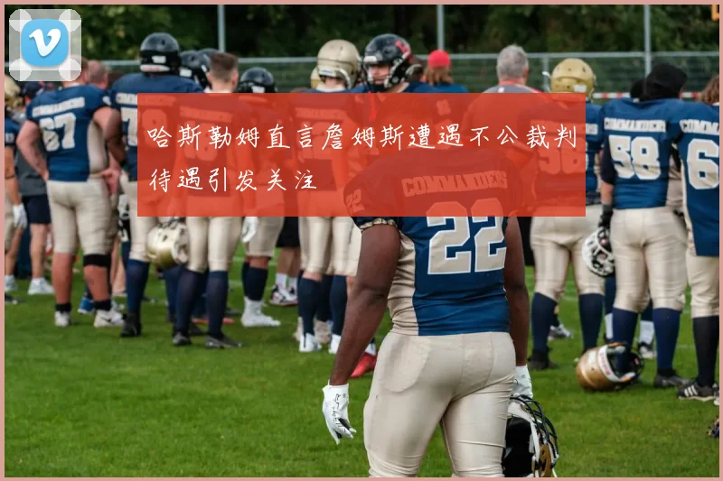 哈斯勒姆直言詹姆斯遭遇不公裁判待遇引发关注